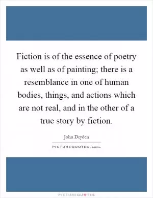 Fiction is of the essence of poetry as well as of painting; there is a resemblance in one of human bodies, things, and actions which are not real, and in the other of a true story by fiction Picture Quote #1
