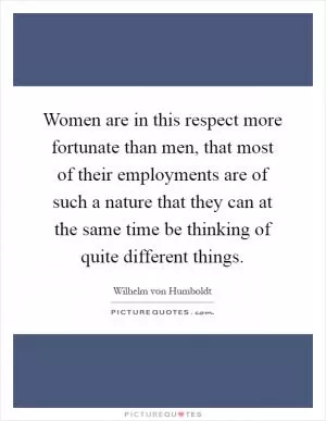 Women are in this respect more fortunate than men, that most of their employments are of such a nature that they can at the same time be thinking of quite different things Picture Quote #1