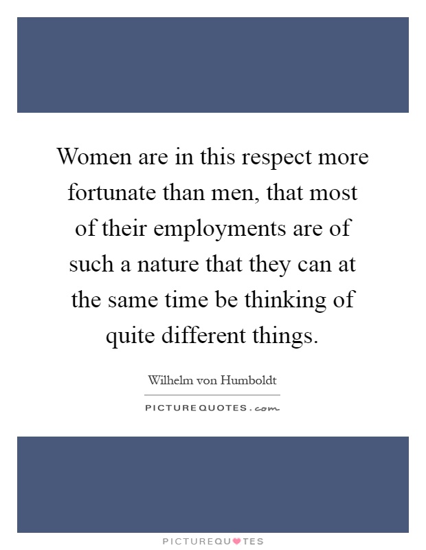 Women are in this respect more fortunate than men, that most of their employments are of such a nature that they can at the same time be thinking of quite different things Picture Quote #1