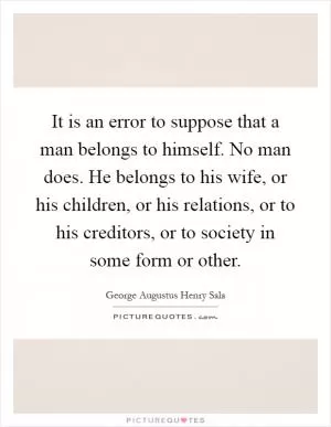 It is an error to suppose that a man belongs to himself. No man does. He belongs to his wife, or his children, or his relations, or to his creditors, or to society in some form or other Picture Quote #1
