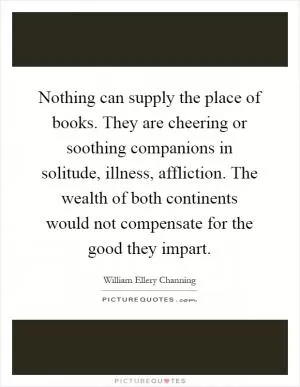 Nothing can supply the place of books. They are cheering or soothing companions in solitude, illness, affliction. The wealth of both continents would not compensate for the good they impart Picture Quote #1