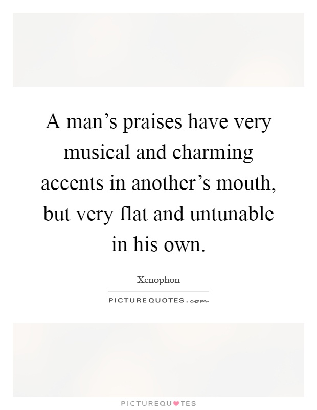 A man's praises have very musical and charming accents in another's mouth, but very flat and untunable in his own Picture Quote #1