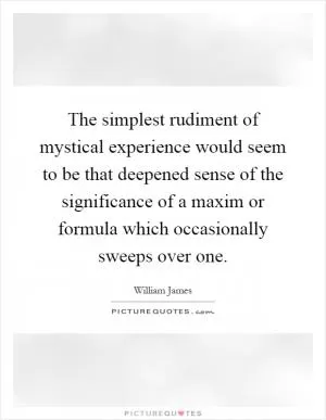 The simplest rudiment of mystical experience would seem to be that deepened sense of the significance of a maxim or formula which occasionally sweeps over one Picture Quote #1
