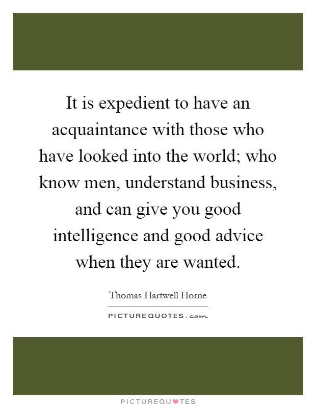 It is expedient to have an acquaintance with those who have looked into the world; who know men, understand business, and can give you good intelligence and good advice when they are wanted Picture Quote #1