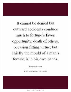 It cannot be denied but outward accidents conduce much to fortune’s favor, opportunity, death of others, occasion fitting virtue; but chiefly the mould of a man’s fortune is in his own hands Picture Quote #1