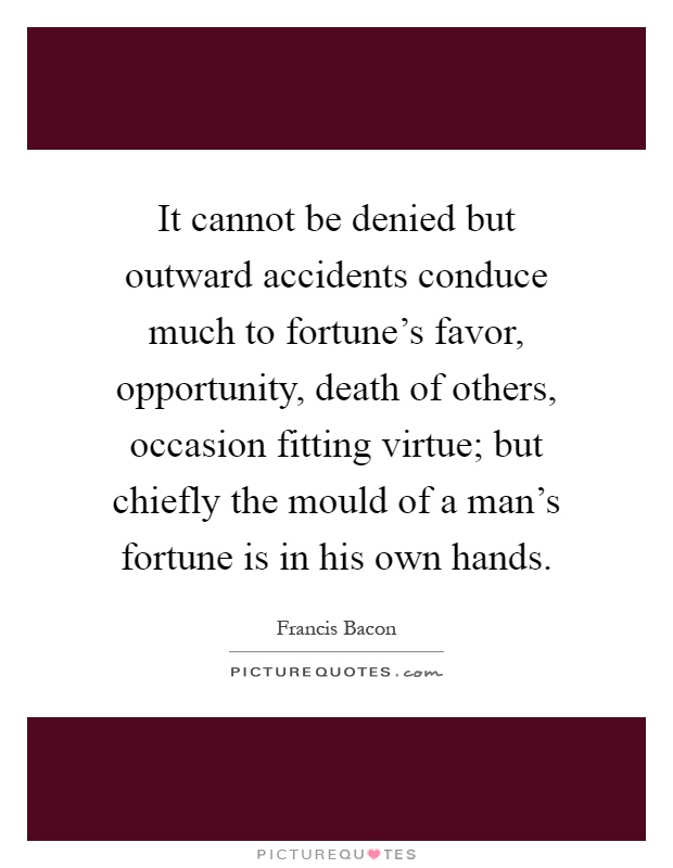 It cannot be denied but outward accidents conduce much to fortune's favor, opportunity, death of others, occasion fitting virtue; but chiefly the mould of a man's fortune is in his own hands Picture Quote #1