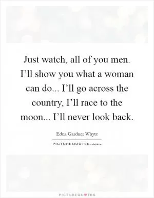 Just watch, all of you men. I’ll show you what a woman can do... I’ll go across the country, I’ll race to the moon... I’ll never look back Picture Quote #1