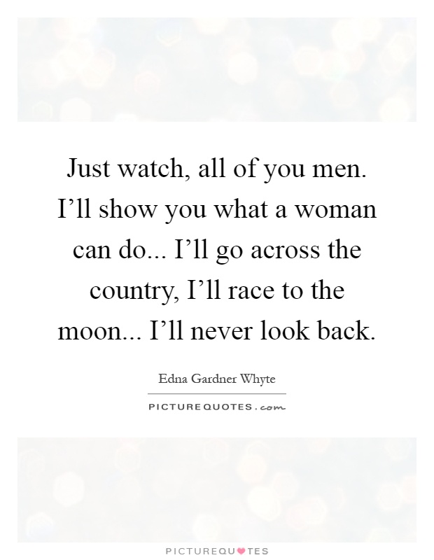 Just watch, all of you men. I'll show you what a woman can do... I'll go across the country, I'll race to the moon... I'll never look back Picture Quote #1