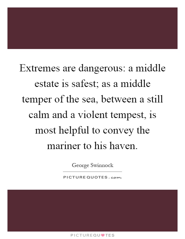 Extremes are dangerous: a middle estate is safest; as a middle temper of the sea, between a still calm and a violent tempest, is most helpful to convey the mariner to his haven Picture Quote #1