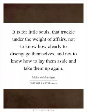 It is for little souls, that truckle under the weight of affairs, not to know how clearly to disengage themselves, and not to know how to lay them aside and take them up again Picture Quote #1