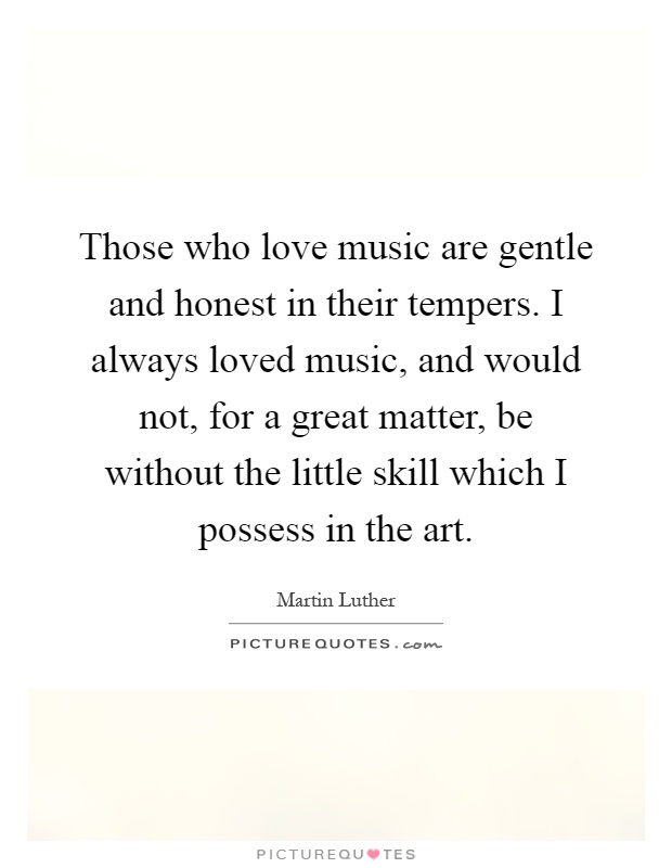 Those who love music are gentle and honest in their tempers. I always loved music, and would not, for a great matter, be without the little skill which I possess in the art Picture Quote #1