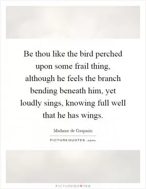 Be thou like the bird perched upon some frail thing, although he feels the branch bending beneath him, yet loudly sings, knowing full well that he has wings Picture Quote #1