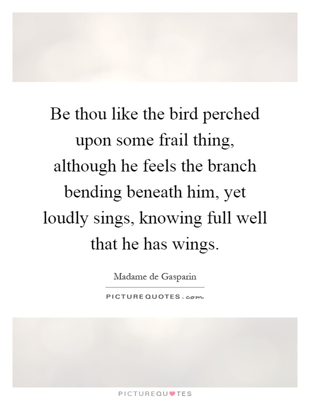 Be thou like the bird perched upon some frail thing, although he feels the branch bending beneath him, yet loudly sings, knowing full well that he has wings Picture Quote #1