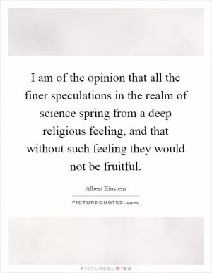 I am of the opinion that all the finer speculations in the realm of science spring from a deep religious feeling, and that without such feeling they would not be fruitful Picture Quote #1