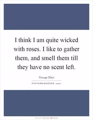 I think I am quite wicked with roses. I like to gather them, and smell them till they have no scent left Picture Quote #1