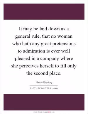 It may be laid down as a general rule, that no woman who hath any great pretensions to admiration is ever well pleased in a company where she perceives herself to fill only the second place Picture Quote #1