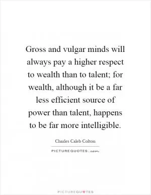 Gross and vulgar minds will always pay a higher respect to wealth than to talent; for wealth, although it be a far less efficient source of power than talent, happens to be far more intelligible Picture Quote #1