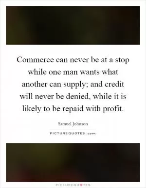 Commerce can never be at a stop while one man wants what another can supply; and credit will never be denied, while it is likely to be repaid with profit Picture Quote #1