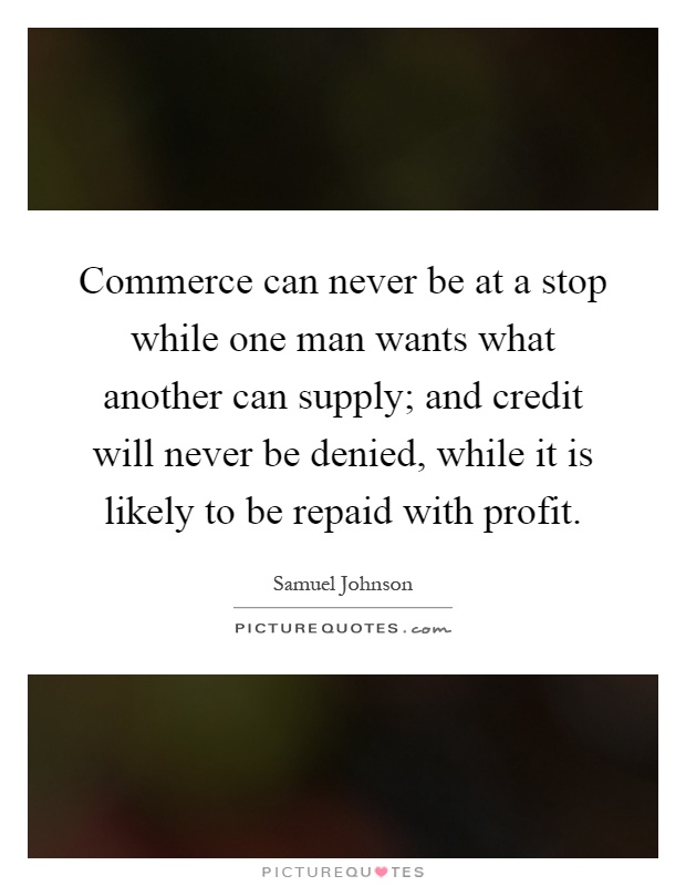 Commerce can never be at a stop while one man wants what another can supply; and credit will never be denied, while it is likely to be repaid with profit Picture Quote #1