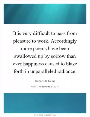 It is very difficult to pass from pleasure to work. Accordingly more poems have been swallowed up by sorrow than ever happiness caused to blaze forth in unparalleled radiance Picture Quote #1