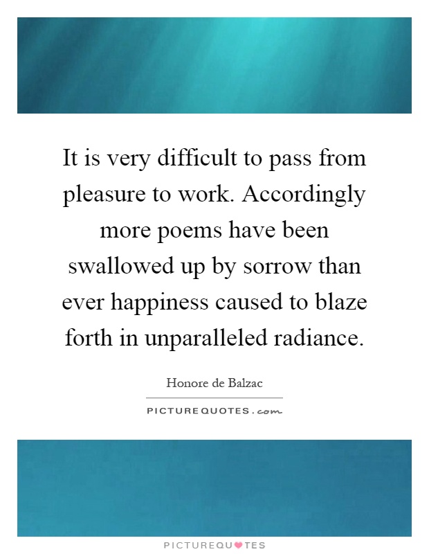 It is very difficult to pass from pleasure to work. Accordingly more poems have been swallowed up by sorrow than ever happiness caused to blaze forth in unparalleled radiance Picture Quote #1