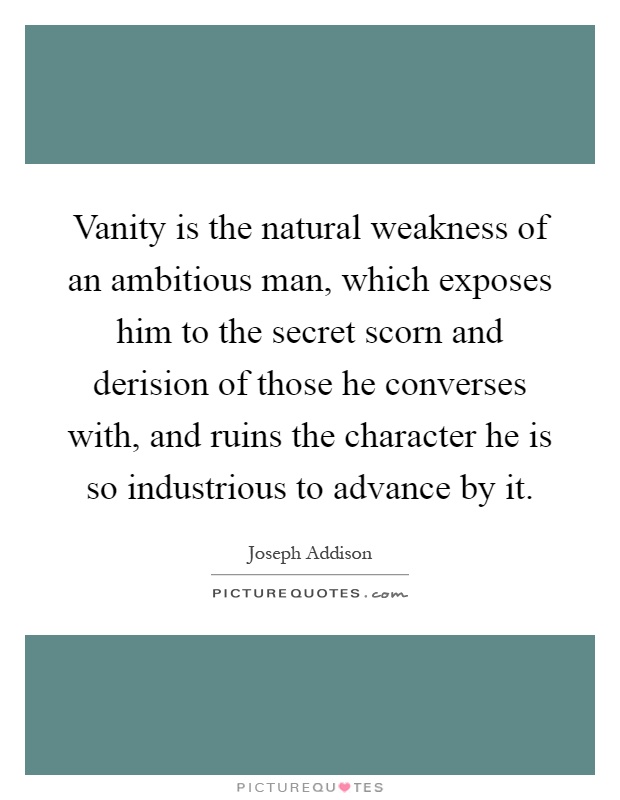 Vanity is the natural weakness of an ambitious man, which exposes him to the secret scorn and derision of those he converses with, and ruins the character he is so industrious to advance by it Picture Quote #1