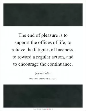 The end of pleasure is to support the offices of life, to relieve the fatigues of business, to reward a regular action, and to encourage the continuance Picture Quote #1