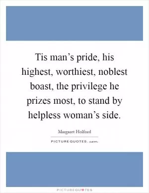 Tis man’s pride, his highest, worthiest, noblest boast, the privilege he prizes most, to stand by helpless woman’s side Picture Quote #1