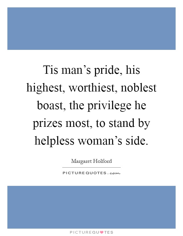 Tis man's pride, his highest, worthiest, noblest boast, the privilege he prizes most, to stand by helpless woman's side Picture Quote #1