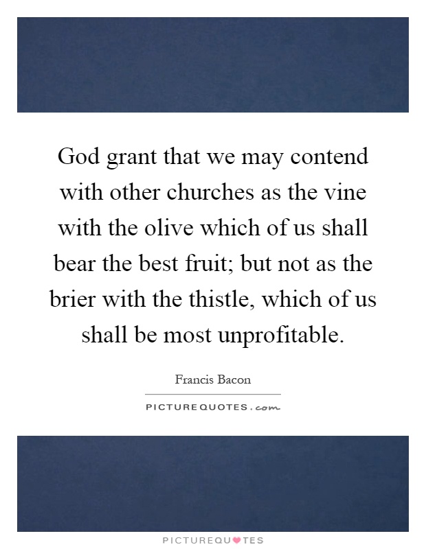 God grant that we may contend with other churches as the vine with the olive which of us shall bear the best fruit; but not as the brier with the thistle, which of us shall be most unprofitable Picture Quote #1