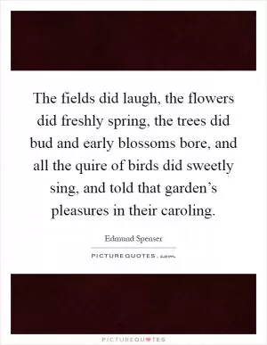 The fields did laugh, the flowers did freshly spring, the trees did bud and early blossoms bore, and all the quire of birds did sweetly sing, and told that garden’s pleasures in their caroling Picture Quote #1