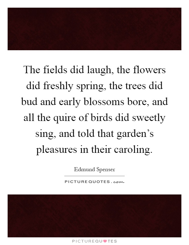 The fields did laugh, the flowers did freshly spring, the trees did bud and early blossoms bore, and all the quire of birds did sweetly sing, and told that garden's pleasures in their caroling Picture Quote #1