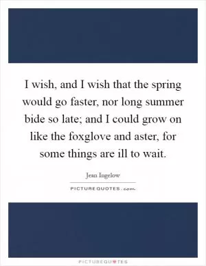 I wish, and I wish that the spring would go faster, nor long summer bide so late; and I could grow on like the foxglove and aster, for some things are ill to wait Picture Quote #1
