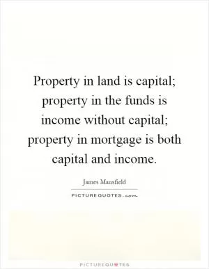 Property in land is capital; property in the funds is income without capital; property in mortgage is both capital and income Picture Quote #1