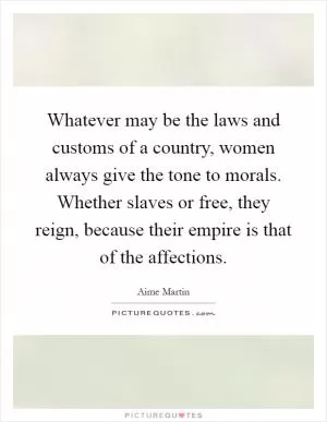 Whatever may be the laws and customs of a country, women always give the tone to morals. Whether slaves or free, they reign, because their empire is that of the affections Picture Quote #1