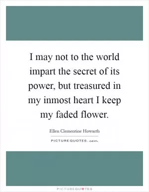 I may not to the world impart the secret of its power, but treasured in my inmost heart I keep my faded flower Picture Quote #1
