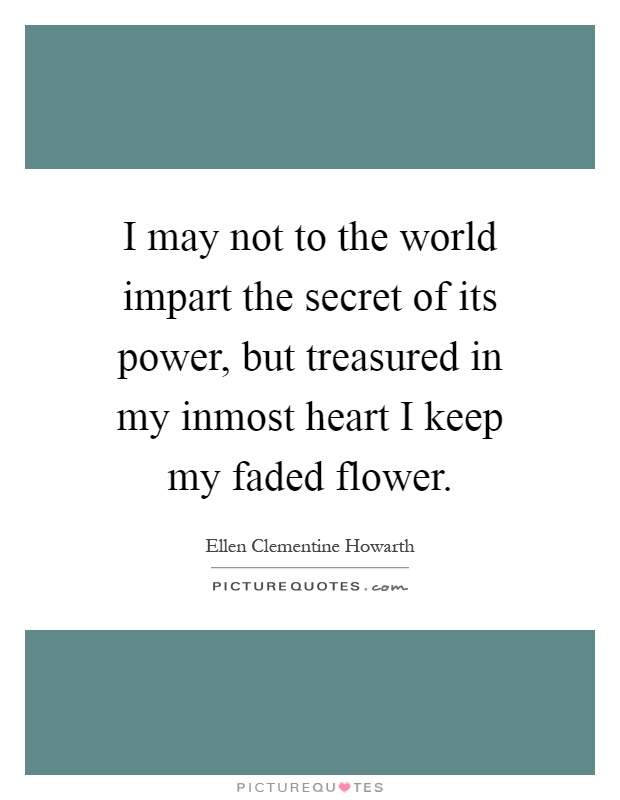 I may not to the world impart the secret of its power, but treasured in my inmost heart I keep my faded flower Picture Quote #1