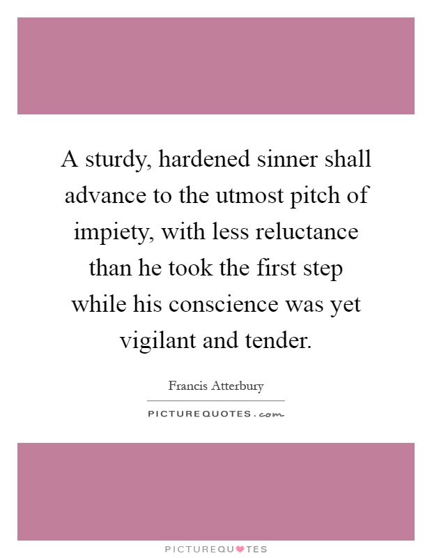 A sturdy, hardened sinner shall advance to the utmost pitch of impiety, with less reluctance than he took the first step while his conscience was yet vigilant and tender Picture Quote #1