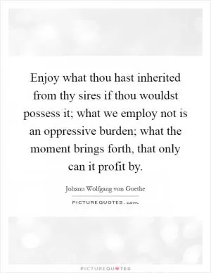 Enjoy what thou hast inherited from thy sires if thou wouldst possess it; what we employ not is an oppressive burden; what the moment brings forth, that only can it profit by Picture Quote #1