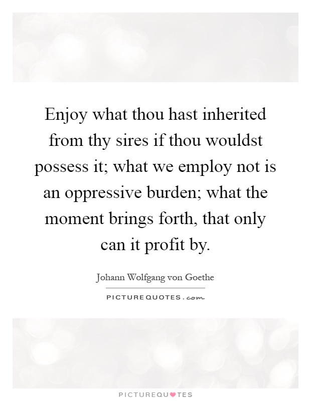 Enjoy what thou hast inherited from thy sires if thou wouldst possess it; what we employ not is an oppressive burden; what the moment brings forth, that only can it profit by Picture Quote #1