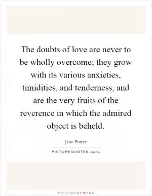 The doubts of love are never to be wholly overcome; they grow with its various anxieties, timidities, and tenderness, and are the very fruits of the reverence in which the admired object is beheld Picture Quote #1