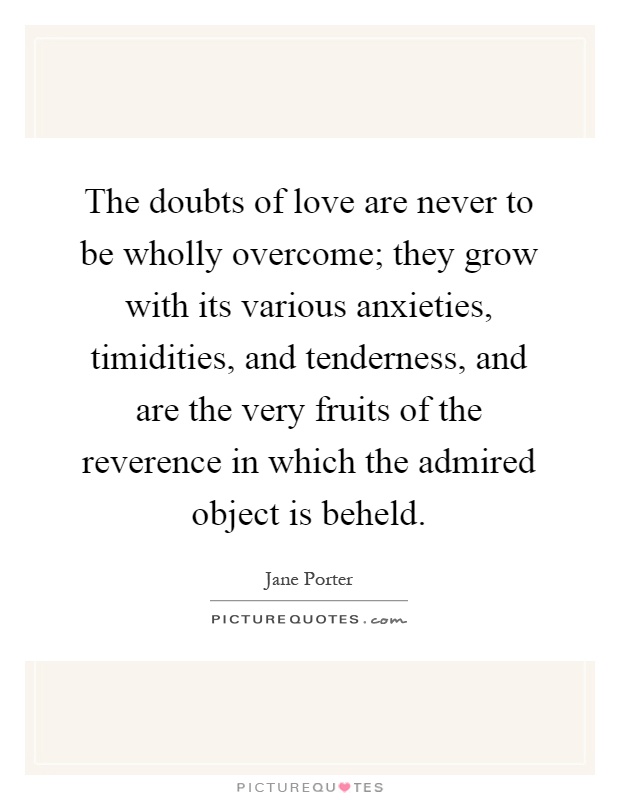 The doubts of love are never to be wholly overcome; they grow with its various anxieties, timidities, and tenderness, and are the very fruits of the reverence in which the admired object is beheld Picture Quote #1