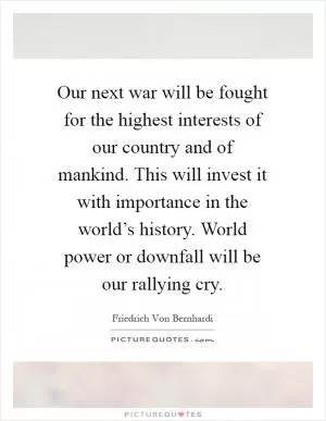 Our next war will be fought for the highest interests of our country and of mankind. This will invest it with importance in the world’s history. World power or downfall will be our rallying cry Picture Quote #1