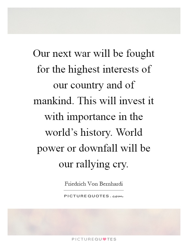 Our next war will be fought for the highest interests of our country and of mankind. This will invest it with importance in the world's history. World power or downfall will be our rallying cry Picture Quote #1