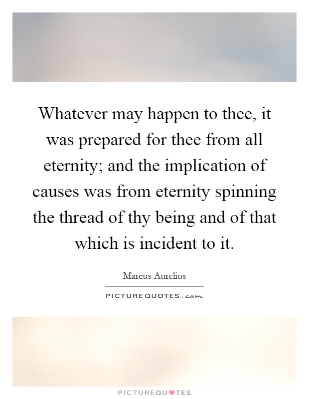 Whatever may happen to thee, it was prepared for thee from all eternity; and the implication of causes was from eternity spinning the thread of thy being and of that which is incident to it Picture Quote #1