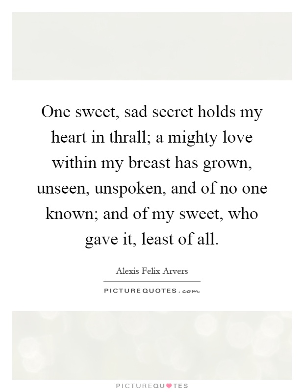 One sweet, sad secret holds my heart in thrall; a mighty love within my breast has grown, unseen, unspoken, and of no one known; and of my sweet, who gave it, least of all Picture Quote #1