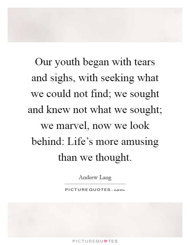 Our youth began with tears and sighs, with seeking what we could not find; we sought and knew not what we sought; we marvel, now we look behind: Life's more amusing than we thought Picture Quote #1