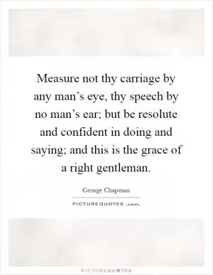 Measure not thy carriage by any man’s eye, thy speech by no man’s ear; but be resolute and confident in doing and saying; and this is the grace of a right gentleman Picture Quote #1