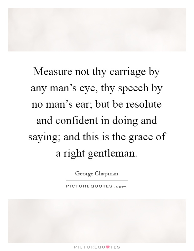 Measure not thy carriage by any man's eye, thy speech by no man's ear; but be resolute and confident in doing and saying; and this is the grace of a right gentleman Picture Quote #1
