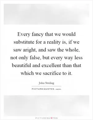 Every fancy that we would substitute for a reality is, if we saw aright, and saw the whole, not only false, but every way less beautiful and excellent than that which we sacrifice to it Picture Quote #1